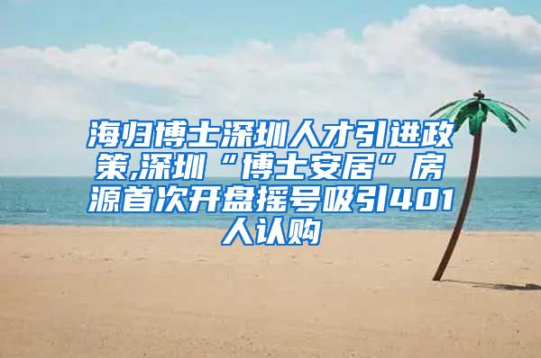 海归博士深圳人才引进政策,深圳“博士安居”房源首次开盘摇号吸引401人认购