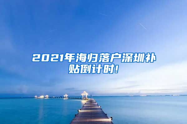 2021年海归落户深圳补贴倒计时!