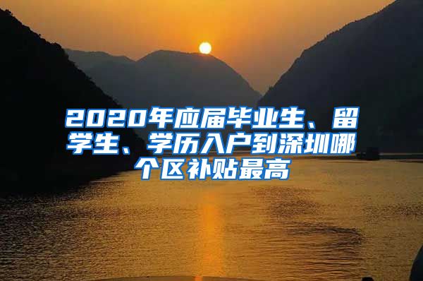 2020年应届毕业生、留学生、学历入户到深圳哪个区补贴最高