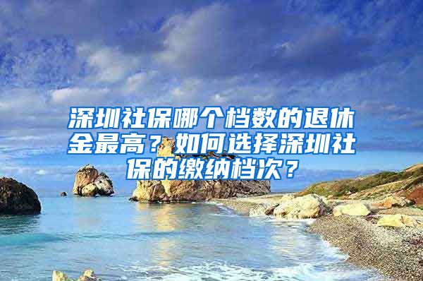 深圳社保哪个档数的退休金最高？如何选择深圳社保的缴纳档次？