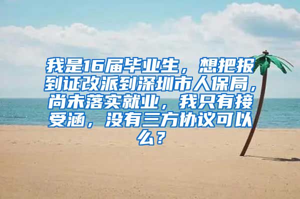 我是16届毕业生，想把报到证改派到深圳市人保局，尚未落实就业，我只有接受涵，没有三方协议可以么？