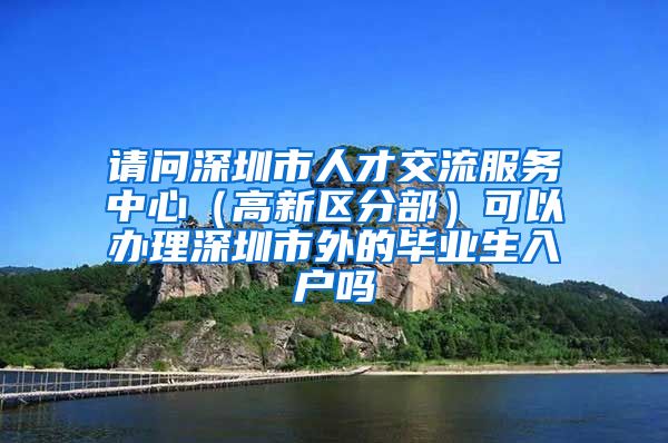 请问深圳市人才交流服务中心（高新区分部）可以办理深圳市外的毕业生入户吗