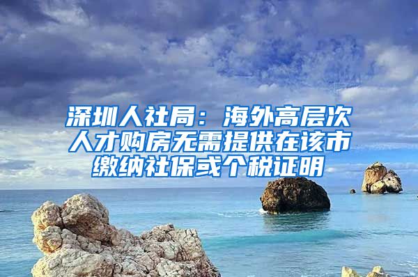 深圳人社局：海外高层次人才购房无需提供在该市缴纳社保或个税证明