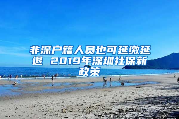 非深户籍人员也可延缴延退 2019年深圳社保新政策