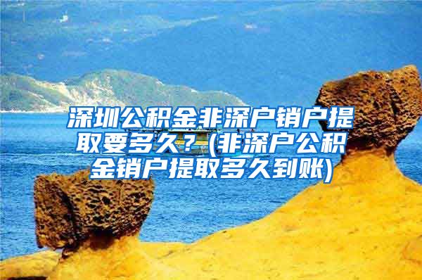 深圳公积金非深户销户提取要多久？(非深户公积金销户提取多久到账)