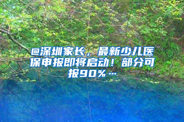 @深圳家长，最新少儿医保申报即将启动！部分可报90%…