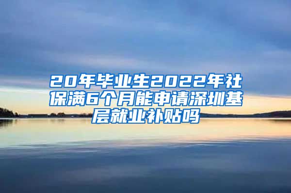 20年毕业生2022年社保满6个月能申请深圳基层就业补贴吗