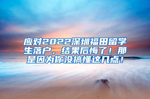 应对2022深圳福田留学生落户，结果后悔了！那是因为你没搞懂这几点！