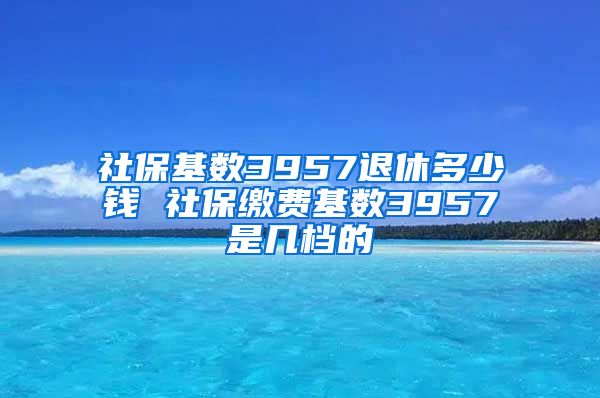 社保基数3957退休多少钱 社保缴费基数3957是几档的