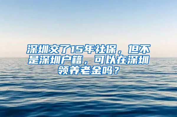 深圳交了15年社保，但不是深圳户籍，可以在深圳领养老金吗？