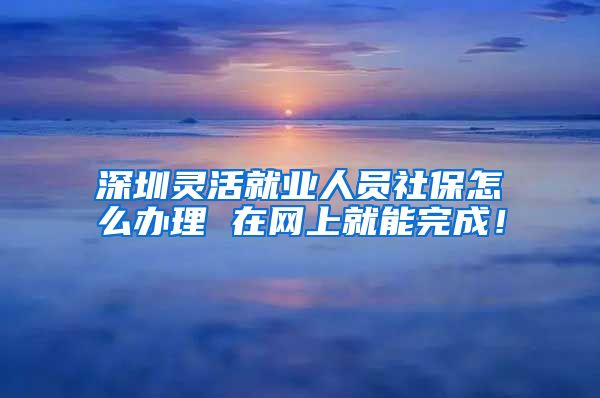 深圳灵活就业人员社保怎么办理 在网上就能完成！