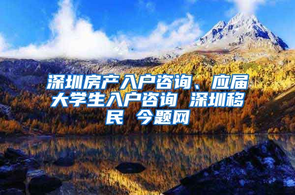 深圳房产入户咨询、应届大学生入户咨询 深圳移民 今题网