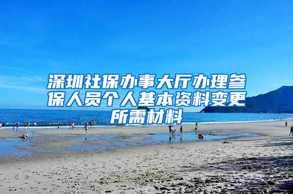 深圳社保办事大厅办理参保人员个人基本资料变更所需材料