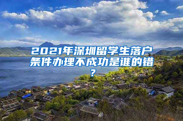2021年深圳留学生落户条件办理不成功是谁的错？