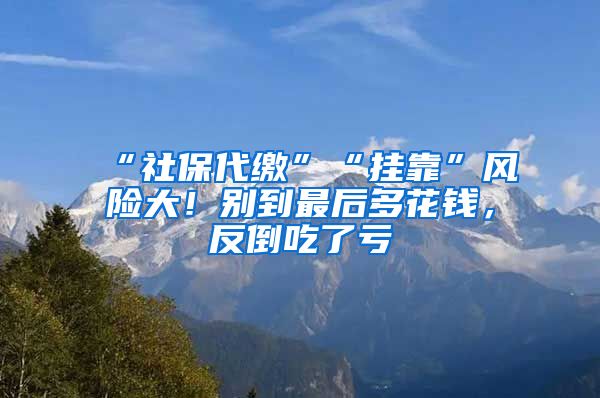 “社保代缴”“挂靠”风险大！别到最后多花钱，反倒吃了亏