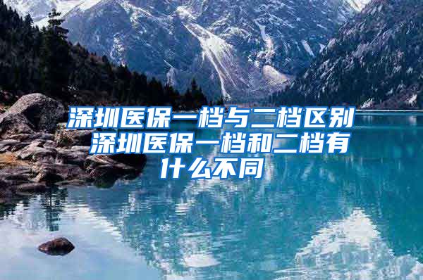 深圳医保一档与二档区别 深圳医保一档和二档有什么不同