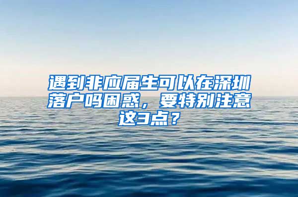 遇到非应届生可以在深圳落户吗困惑，要特别注意这3点？