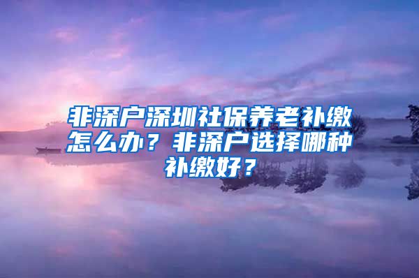 非深户深圳社保养老补缴怎么办？非深户选择哪种补缴好？