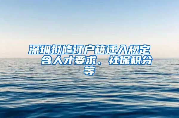 深圳拟修订户籍迁入规定  含人才要求、社保积分等