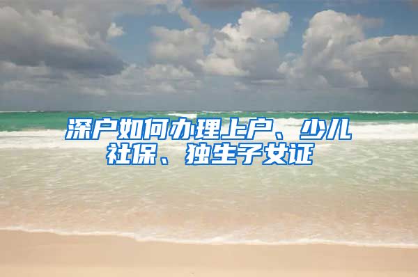 深户如何办理上户、少儿社保、独生子女证