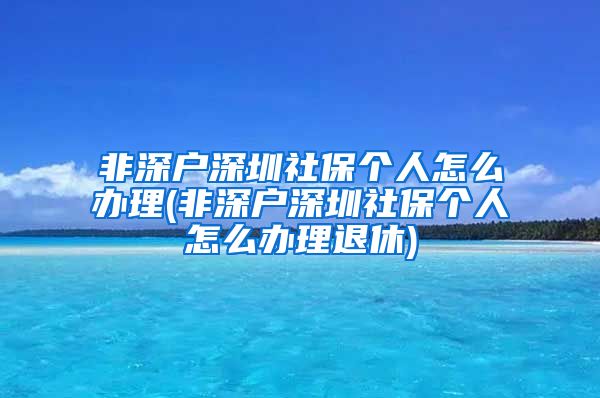 非深户深圳社保个人怎么办理(非深户深圳社保个人怎么办理退休)