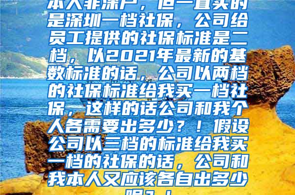 本人非深户，但一直买的是深圳一档社保，公司给员工提供的社保标准是二档，以2021年最新的基数标准的话，公司以两档的社保标准给我买一档社保，这样的话公司和我个人各需要出多少？！假设公司以三档的标准给我买一档的社保的话，公司和我本人又应该各自出多少呢？！