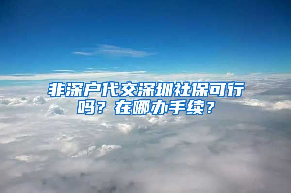 非深户代交深圳社保可行吗？在哪办手续？