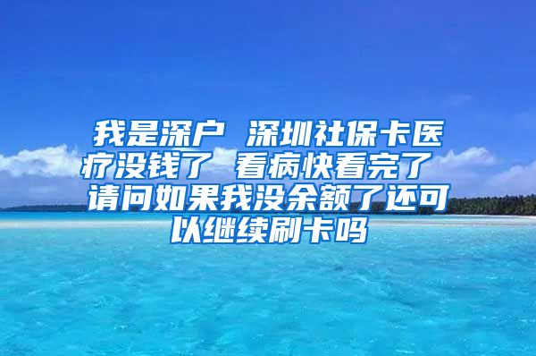 我是深户 深圳社保卡医疗没钱了 看病快看完了 请问如果我没余额了还可以继续刷卡吗