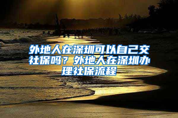 外地人在深圳可以自己交社保吗？外地人在深圳办理社保流程