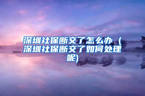 深圳社保断交了怎么办 (深圳社保断交了如何处理呢)