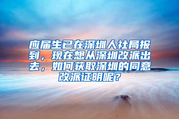 应届生已在深圳人社局报到，现在想从深圳改派出去，如何获取深圳的同意改派证明呢？