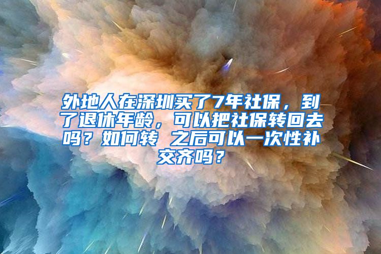 外地人在深圳买了7年社保，到了退休年龄，可以把社保转回去吗？如何转 之后可以一次性补交齐吗？