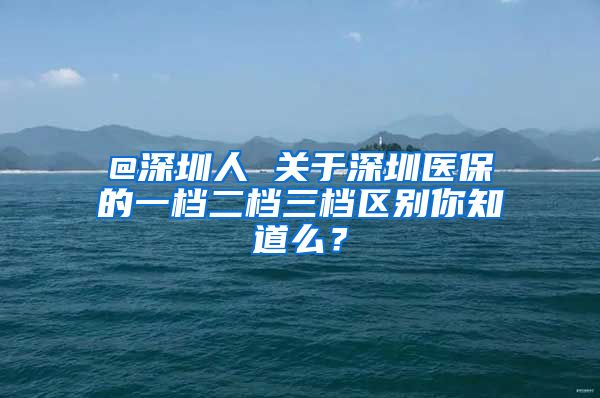 @深圳人 关于深圳医保的一档二档三档区别你知道么？