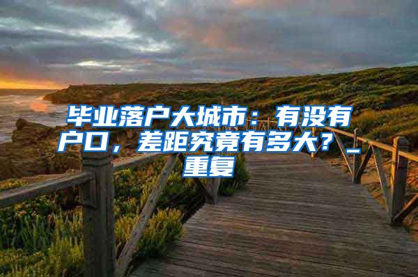 毕业落户大城市：有没有户口，差距究竟有多大？_重复