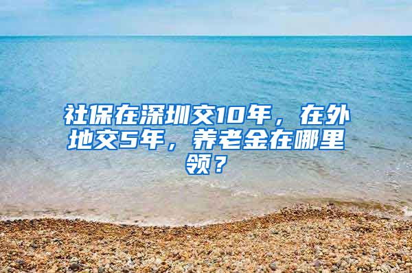 社保在深圳交10年，在外地交5年，养老金在哪里领？