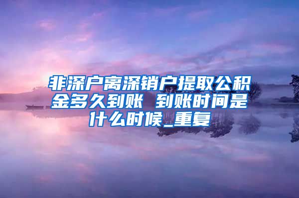 非深户离深销户提取公积金多久到账 到账时间是什么时候_重复