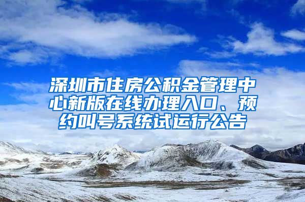 深圳市住房公积金管理中心新版在线办理入口、预约叫号系统试运行公告