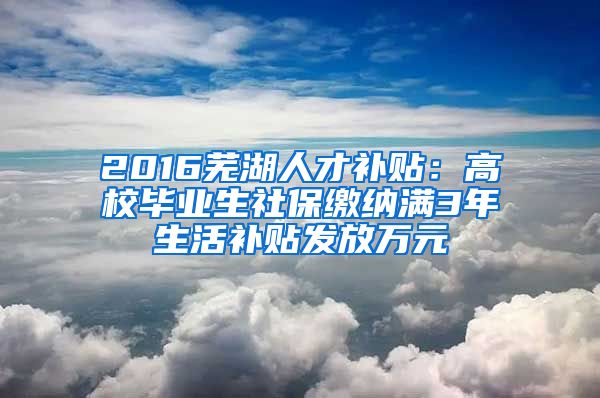 2016芜湖人才补贴：高校毕业生社保缴纳满3年生活补贴发放万元