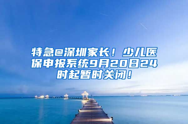 特急@深圳家长！少儿医保申报系统9月20日24时起暂时关闭！