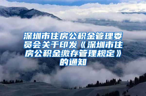 深圳市住房公积金管理委员会关于印发《深圳市住房公积金缴存管理规定》的通知