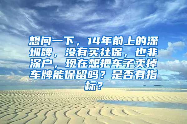 想问一下，14年前上的深圳牌，没有买社保，也非深户，现在想把车子卖掉车牌能保留吗？是否有指标？