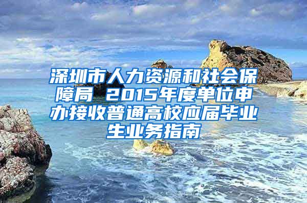 深圳市人力资源和社会保障局 2015年度单位申办接收普通高校应届毕业生业务指南