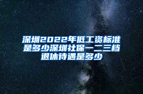 深圳2022年低工资标准是多少深圳社保一二三档退休待遇是多少