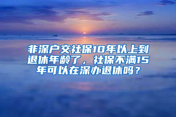 非深户交社保10年以上到退休年龄了，社保不满15年可以在深办退休吗？