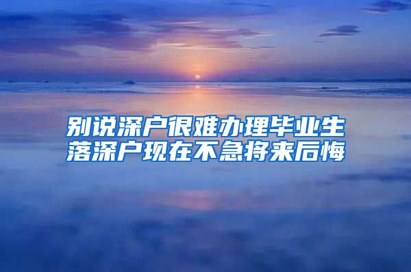 别说深户很难办理毕业生落深户现在不急将来后悔