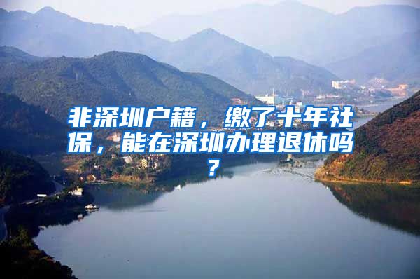 非深圳户籍，缴了十年社保，能在深圳办理退休吗？