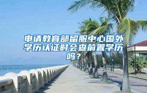 申请教育部留服中心国外学历认证时会查前置学历吗？