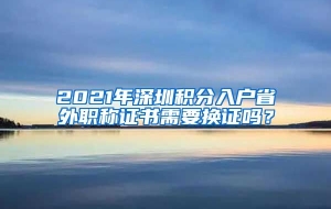 2021年深圳积分入户省外职称证书需要换证吗？