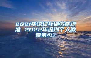 2021年深圳社保缴费标准 2022年深圳个人缴费多少？