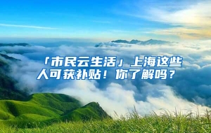 「市民云生活」上海这些人可获补贴！你了解吗？